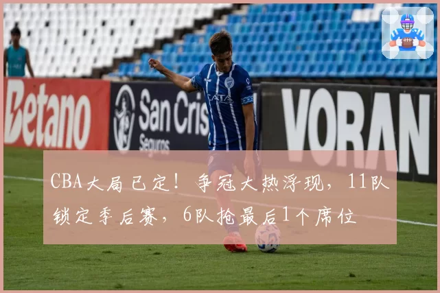 CBA大局已定！争冠大热浮现，11队锁定季后赛，6队抢最后1个席位