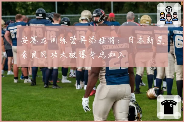 安赛龙训练营再添猛将，日本新星奈良冈功大被曝考虑加入