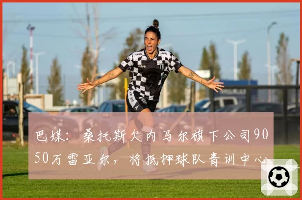 巴媒：桑托斯欠内马尔旗下公司9050万雷亚尔，将抵押球队青训中心