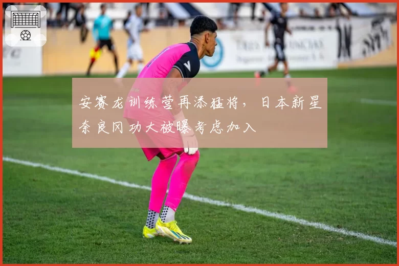安赛龙训练营再添猛将，日本新星奈良冈功大被曝考虑加入