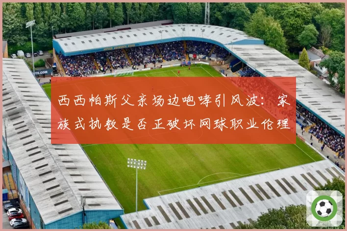 西西帕斯父亲场边咆哮引风波：家族式执教是否正破坏网球职业伦理？
